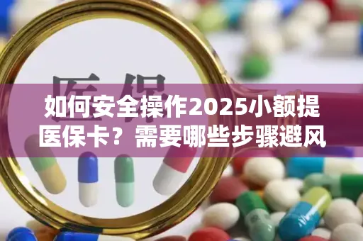 如何安全操作2025小额提医保卡？需要哪些步骤避风险？